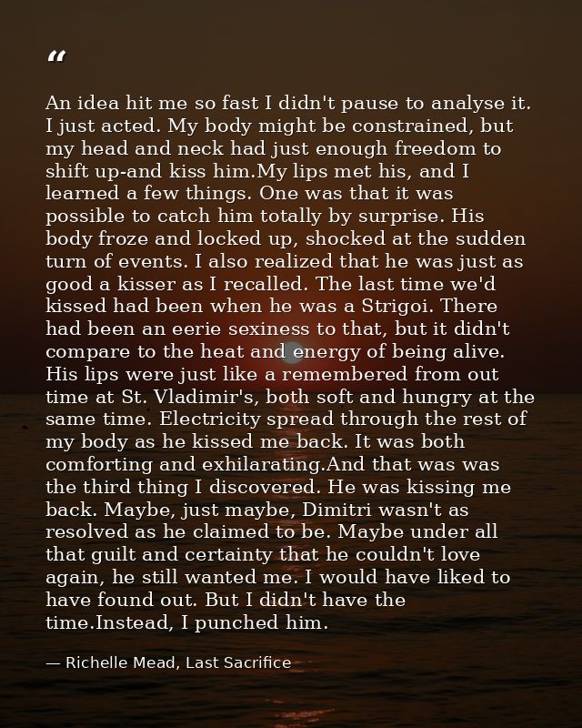 An idea hit me so fast I didn't pause to analyse it. I just acted. My body might be constrained, but my head and neck ha — Richelle Mead, Last Sacrifice