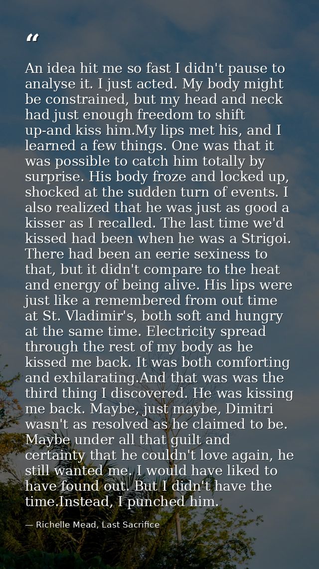 An idea hit me so fast I didn't pause to analyse it. I just acted. My body might be constrained, but my head and neck ha — Richelle Mead, Last Sacrifice