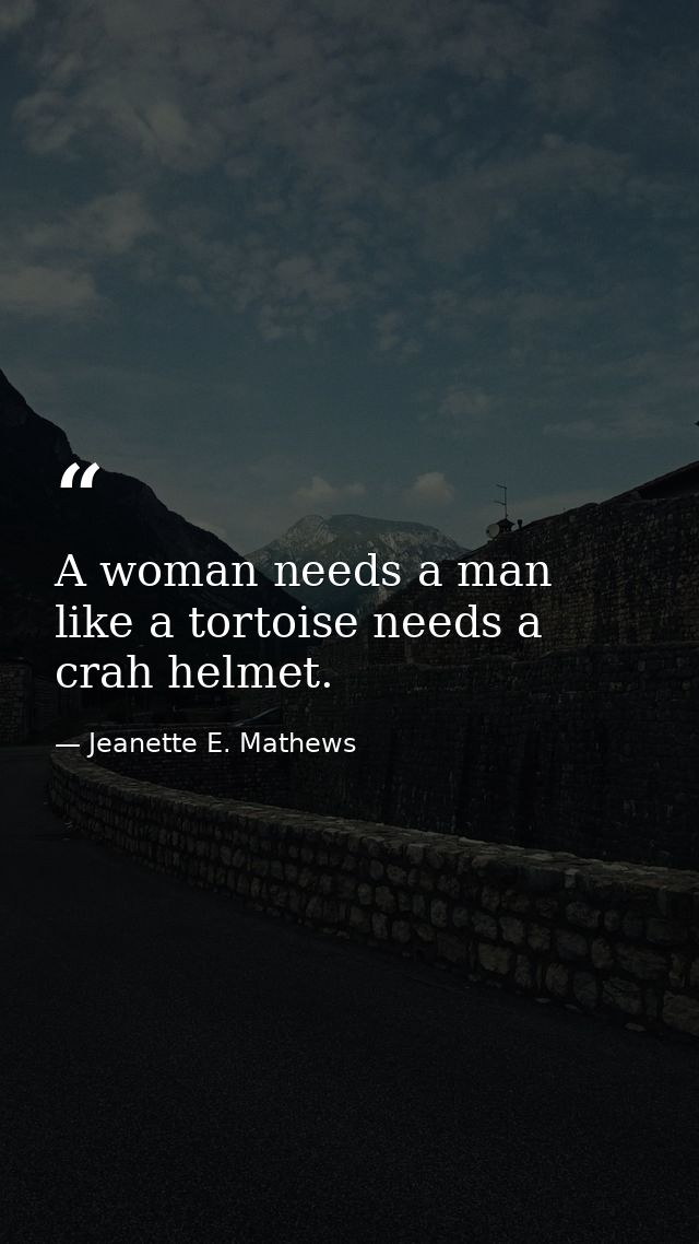 A woman needs a man like a tortoise needs a crah helmet. — Jeanette E. Mathews