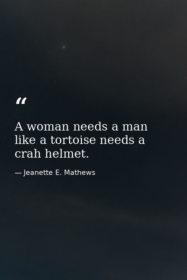 A woman needs a man like a tortoise needs a crah helmet. — Jeanette E. Mathews