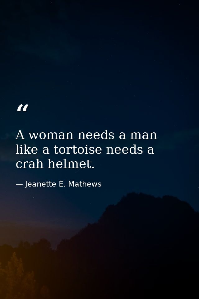 A woman needs a man like a tortoise needs a crah helmet. — Jeanette E. Mathews