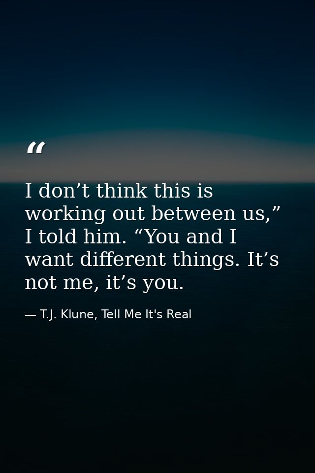 I don’t think this is working out between us,” I told him. “You and I want different things. It’s not me, it’s you. — T.J. Klune, Tell Me It's Real