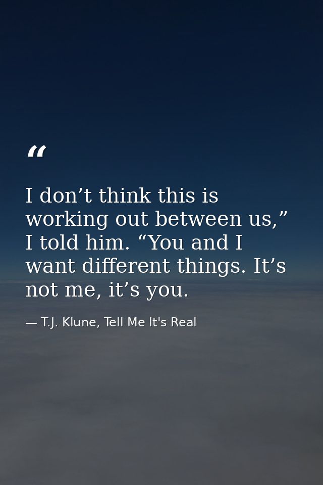 I don’t think this is working out between us,” I told him. “You and I want different things. It’s not me, it’s you. — T.J. Klune, Tell Me It's Real