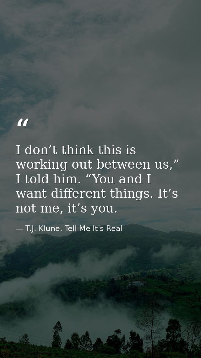 I don’t think this is working out between us,” I told him. “You and I want different things. It’s not me, it’s you. — T.J. Klune, Tell Me It's Real