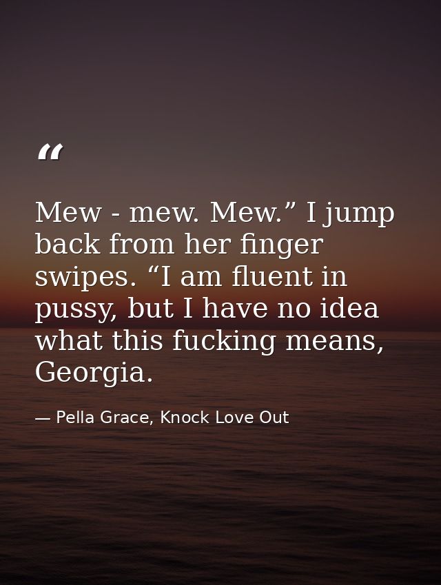Mew - mew. Mew.” I jump back from her finger swipes. “I am fluent in pussy, but I have no idea what this fucking means,  — Pella Grace, Knock Love Out