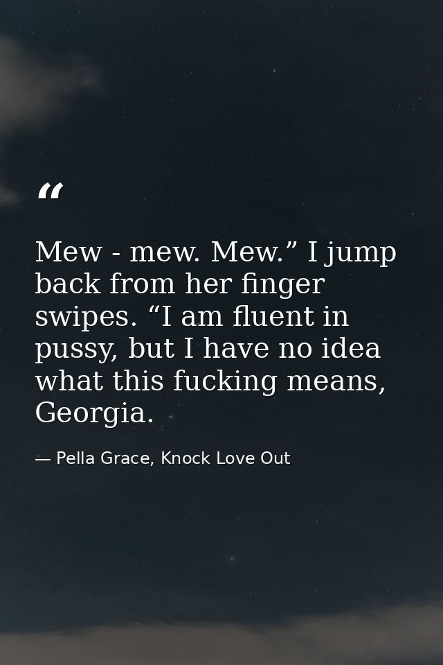Mew - mew. Mew.” I jump back from her finger swipes. “I am fluent in pussy, but I have no idea what this fucking means,  — Pella Grace, Knock Love Out