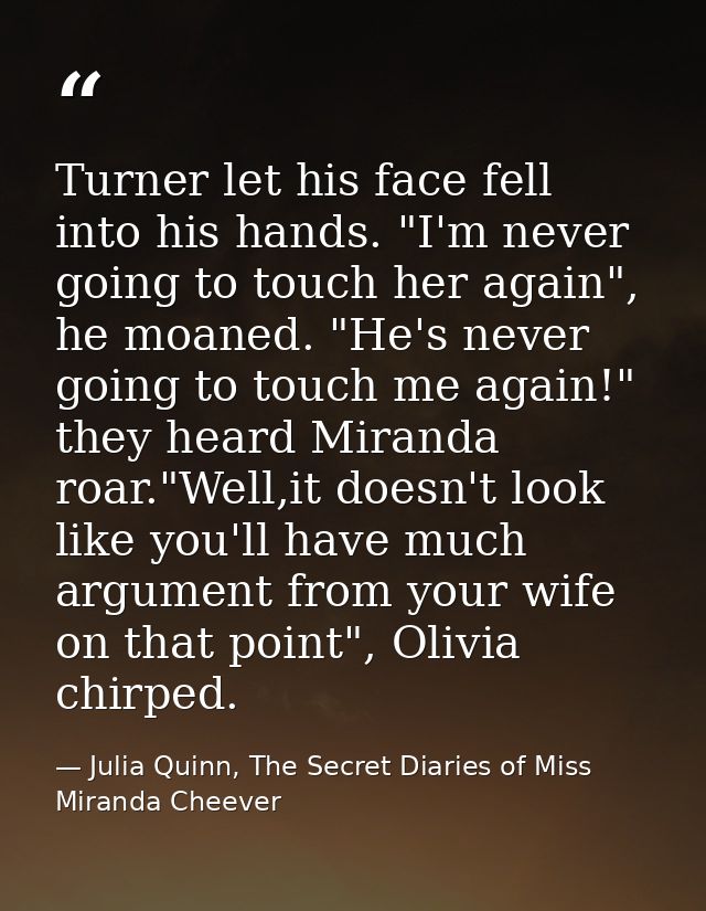 Turner let his face fell into his hands. "I'm never going to touch her again", he moaned. "He's never going to touch me  — Julia Quinn, The Secret Diaries of Miss Miranda Cheever