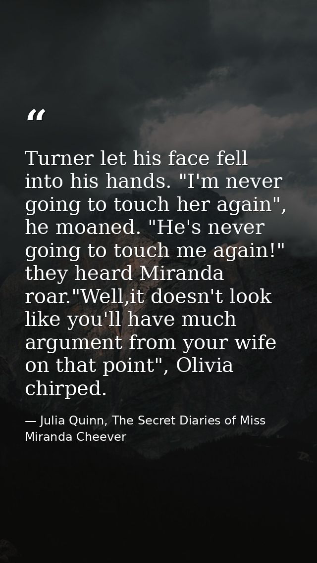 Turner let his face fell into his hands. "I'm never going to touch her again", he moaned. "He's never going to touch me  — Julia Quinn, The Secret Diaries of Miss Miranda Cheever