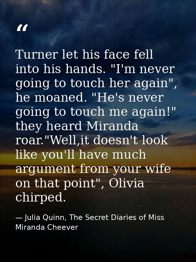 Turner let his face fell into his hands. "I'm never going to touch her again", he moaned. "He's never going to touch me  — Julia Quinn, The Secret Diaries of Miss Miranda Cheever