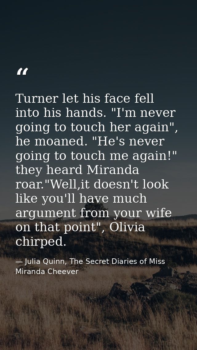 Turner let his face fell into his hands. "I'm never going to touch her again", he moaned. "He's never going to touch me  — Julia Quinn, The Secret Diaries of Miss Miranda Cheever