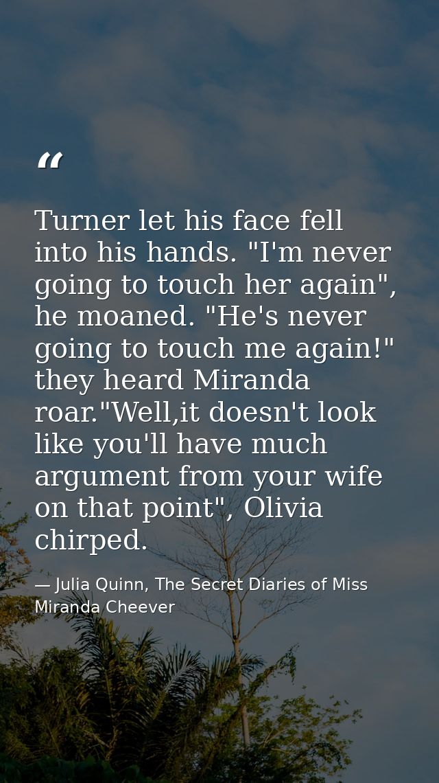 Turner let his face fell into his hands. "I'm never going to touch her again", he moaned. "He's never going to touch me  — Julia Quinn, The Secret Diaries of Miss Miranda Cheever