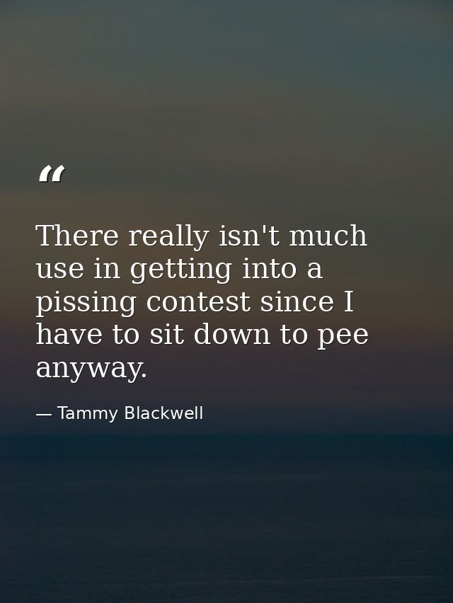There really isn't much use in getting into a pissing contest since I have to sit down to pee anyway. — Tammy Blackwell