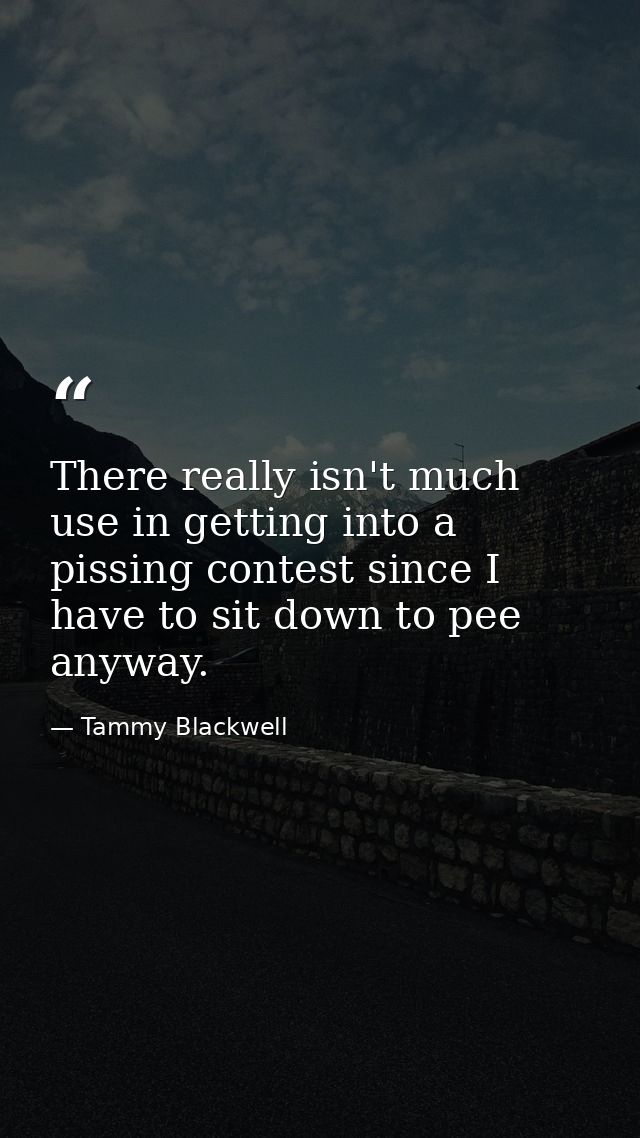 There really isn't much use in getting into a pissing contest since I have to sit down to pee anyway. — Tammy Blackwell