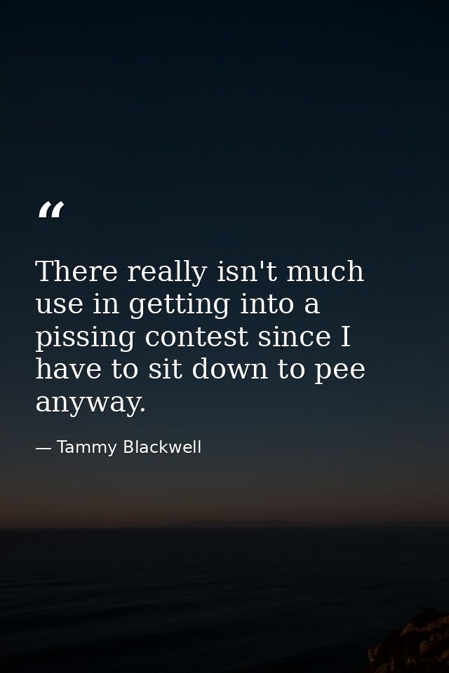There really isn't much use in getting into a pissing contest since I have to sit down to pee anyway. — Tammy Blackwell