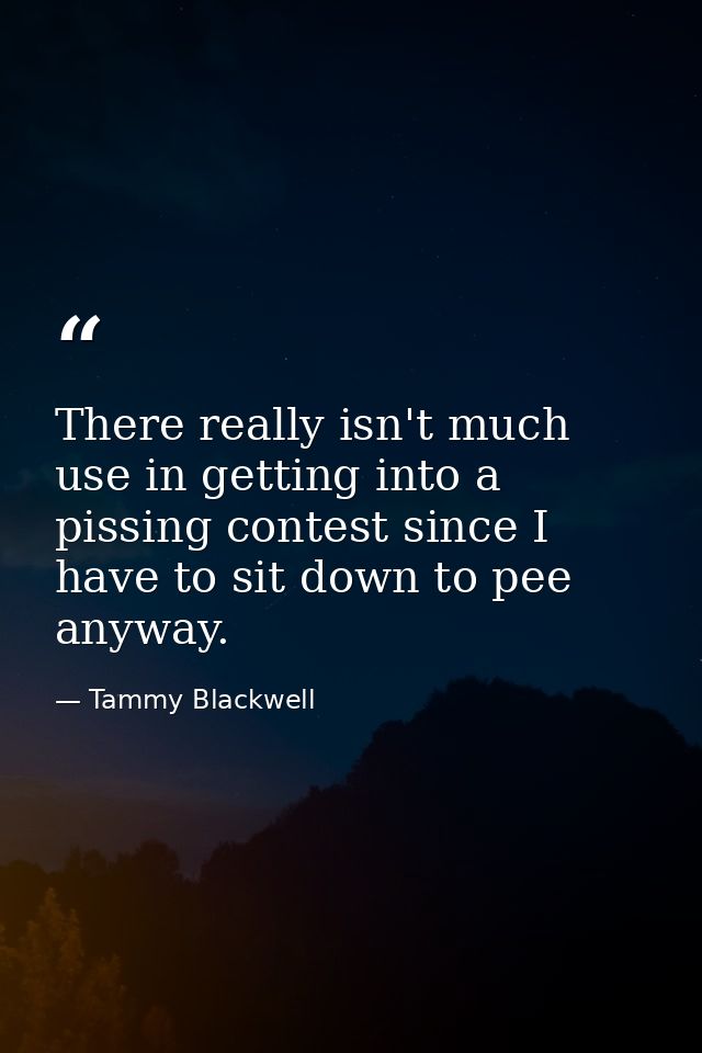 There really isn't much use in getting into a pissing contest since I have to sit down to pee anyway. — Tammy Blackwell