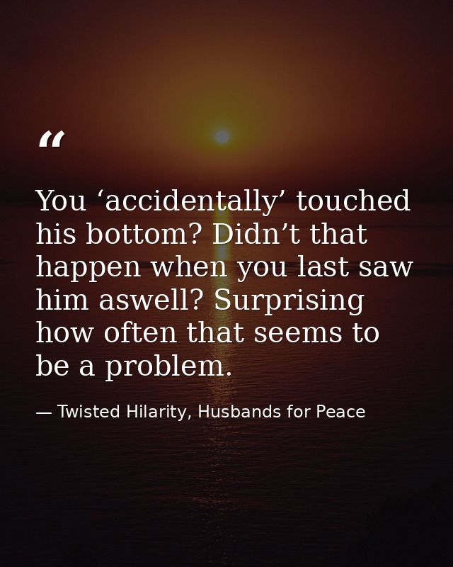 You ‘accidentally’ touched his bottom? Didn’t that happen when you last saw him aswell? Surprising how often that seems  — Twisted Hilarity, Husbands for Peace