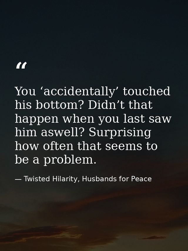 You ‘accidentally’ touched his bottom? Didn’t that happen when you last saw him aswell? Surprising how often that seems  — Twisted Hilarity, Husbands for Peace