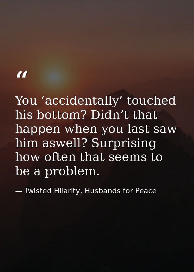 You ‘accidentally’ touched his bottom? Didn’t that happen when you last saw him aswell? Surprising how often that seems  — Twisted Hilarity, Husbands for Peace