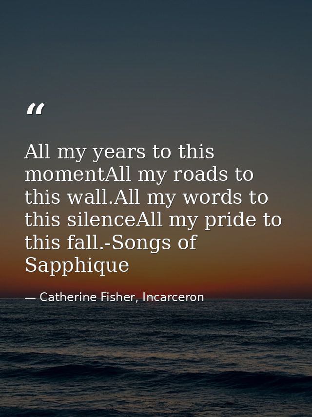 All my years to this momentAll my roads to this wall.All my words to this silenceAll my pride to this fall.-Songs of Sap — Catherine Fisher, Incarceron