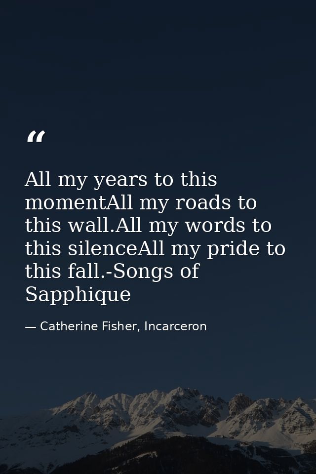 All my years to this momentAll my roads to this wall.All my words to this silenceAll my pride to this fall.-Songs of Sap — Catherine Fisher, Incarceron