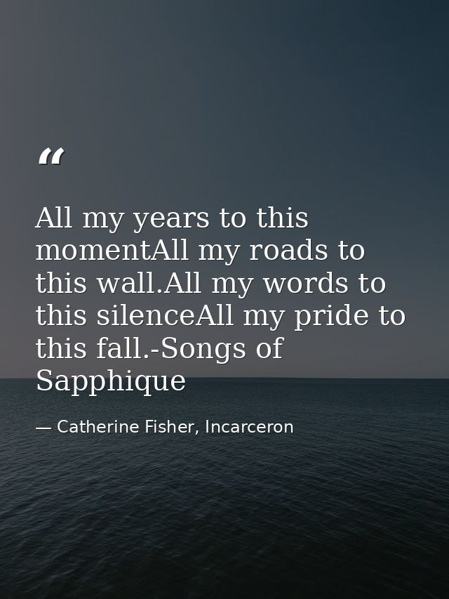 All my years to this momentAll my roads to this wall.All my words to this silenceAll my pride to this fall.-Songs of Sap — Catherine Fisher, Incarceron