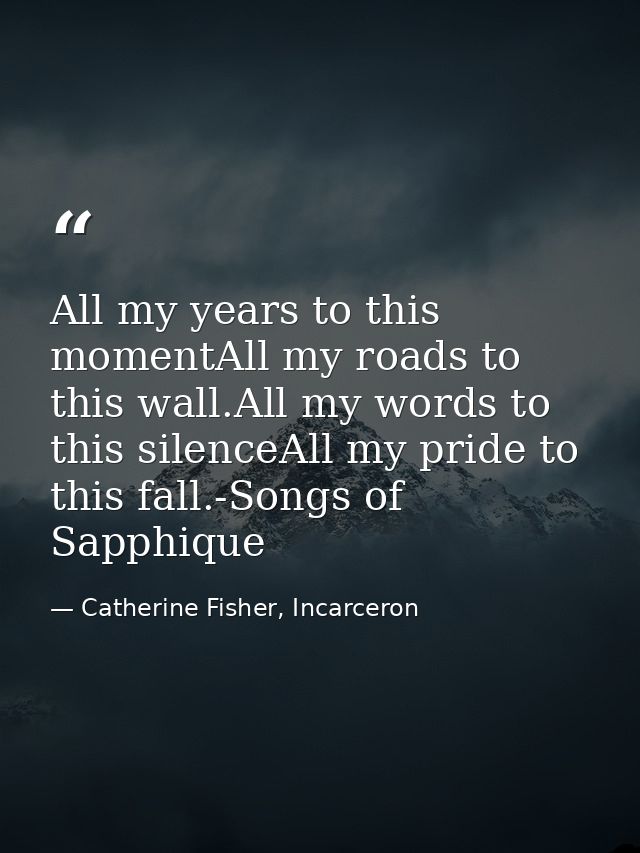 All my years to this momentAll my roads to this wall.All my words to this silenceAll my pride to this fall.-Songs of Sap — Catherine Fisher, Incarceron