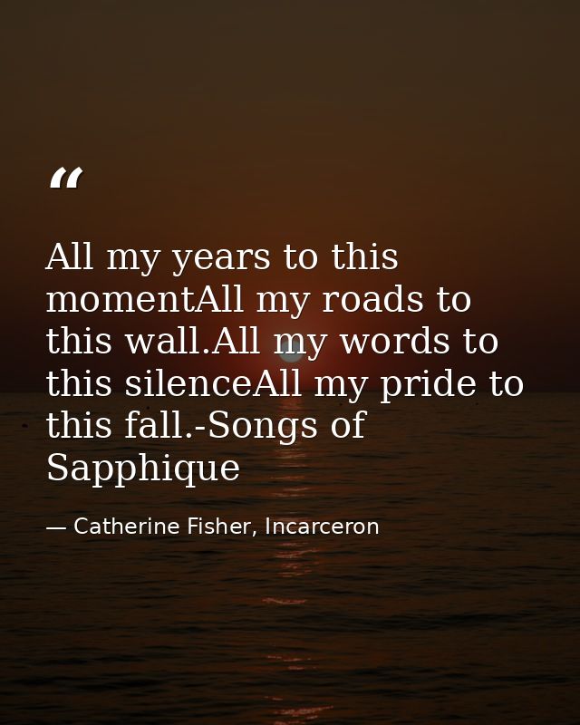 All my years to this momentAll my roads to this wall.All my words to this silenceAll my pride to this fall.-Songs of Sap — Catherine Fisher, Incarceron
