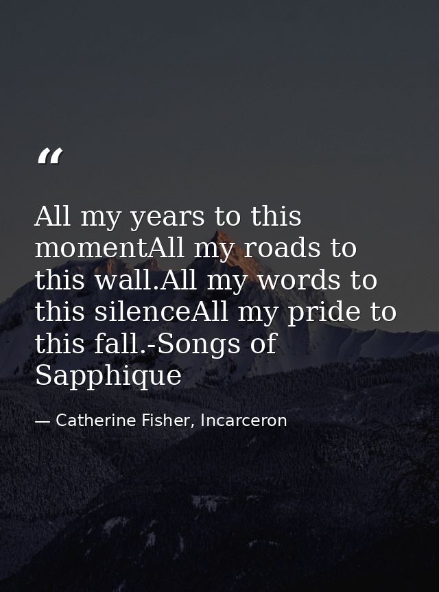 All my years to this momentAll my roads to this wall.All my words to this silenceAll my pride to this fall.-Songs of Sap — Catherine Fisher, Incarceron