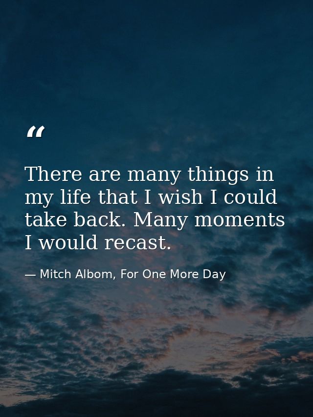 There are many things in my life that I wish I could take back. Many moments I would recast. — Mitch Albom, For One More Day
