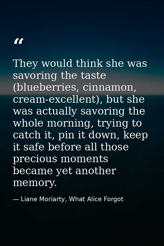 They would think she was savoring the taste (blueberries, cinnamon, cream-excellent), but she was actually savoring the  — Liane Moriarty, What Alice Forgot
