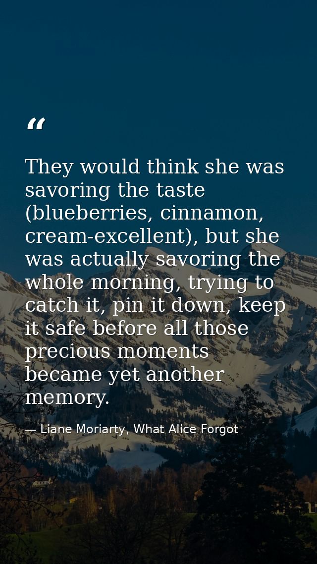 They would think she was savoring the taste (blueberries, cinnamon, cream-excellent), but she was actually savoring the  — Liane Moriarty, What Alice Forgot