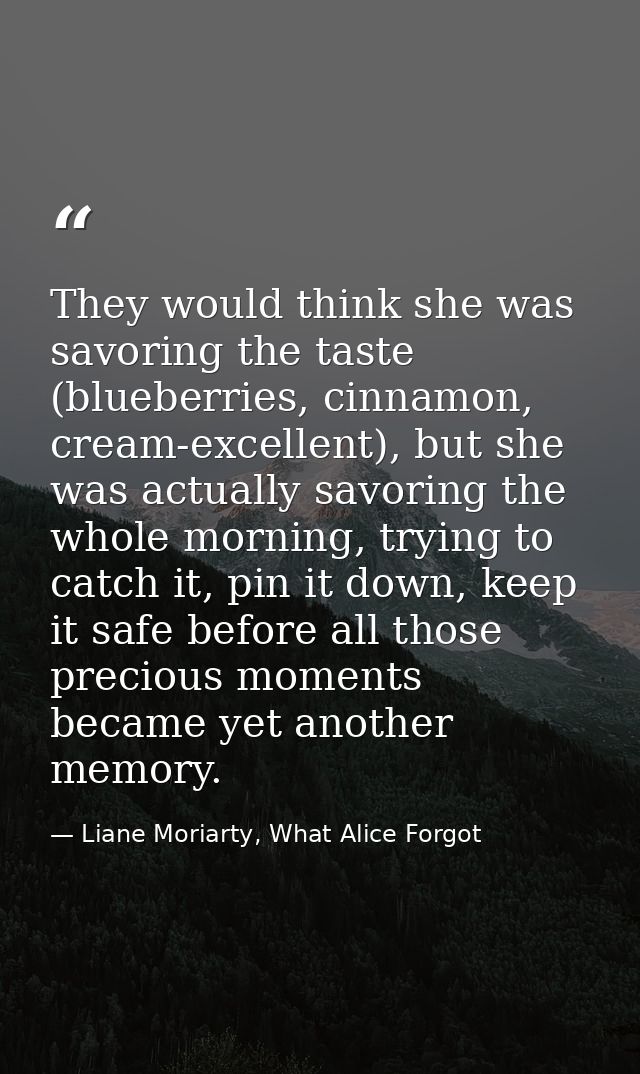 They would think she was savoring the taste (blueberries, cinnamon, cream-excellent), but she was actually savoring the  — Liane Moriarty, What Alice Forgot
