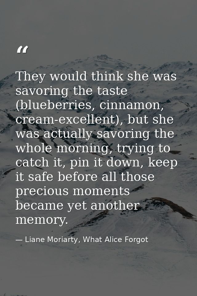 They would think she was savoring the taste (blueberries, cinnamon, cream-excellent), but she was actually savoring the  — Liane Moriarty, What Alice Forgot