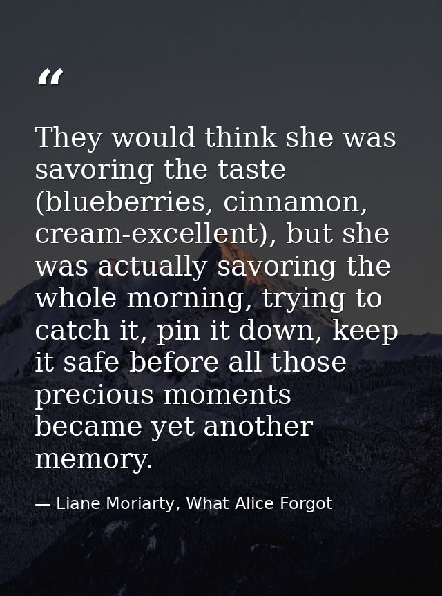 They would think she was savoring the taste (blueberries, cinnamon, cream-excellent), but she was actually savoring the  — Liane Moriarty, What Alice Forgot