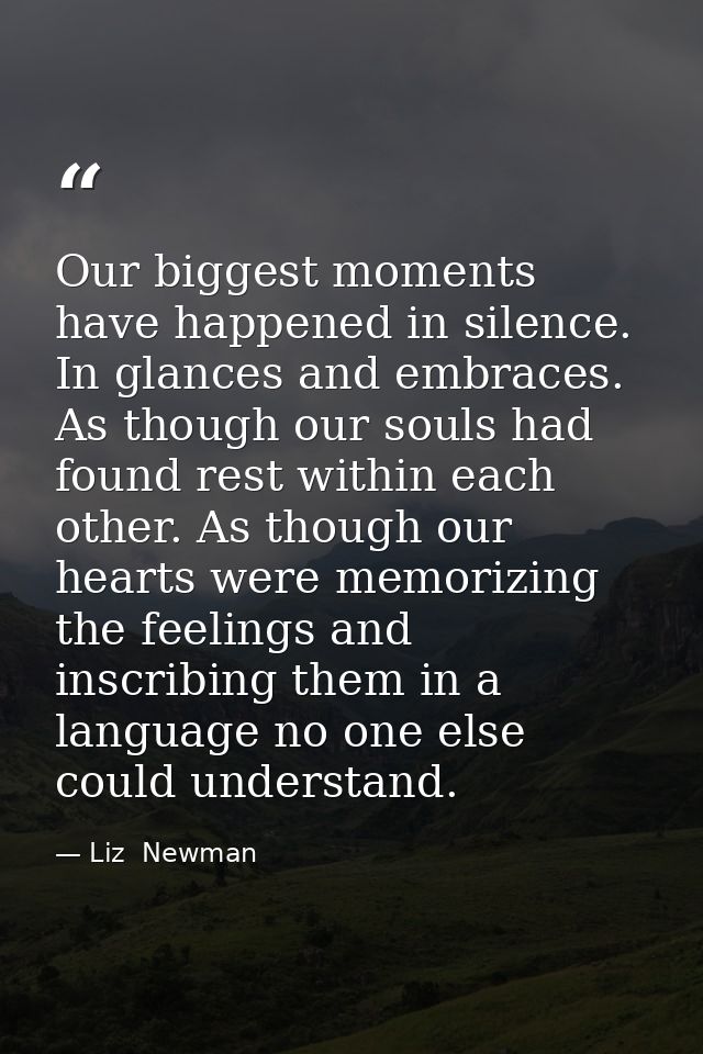 Our biggest moments have happened in silence. In glances and embraces. As though our souls had found rest within each ot — Liz  Newman