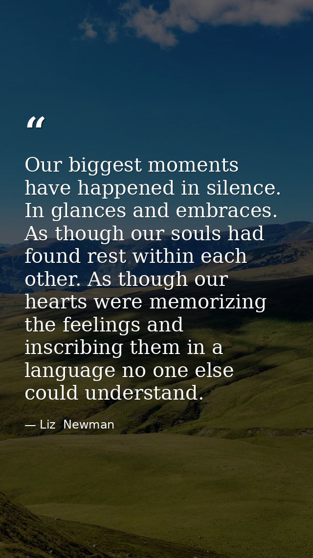Our biggest moments have happened in silence. In glances and embraces. As though our souls had found rest within each ot — Liz  Newman