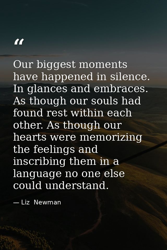 Our biggest moments have happened in silence. In glances and embraces. As though our souls had found rest within each ot — Liz  Newman