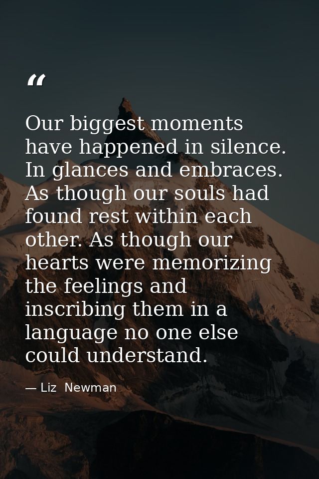 Our biggest moments have happened in silence. In glances and embraces. As though our souls had found rest within each ot — Liz  Newman