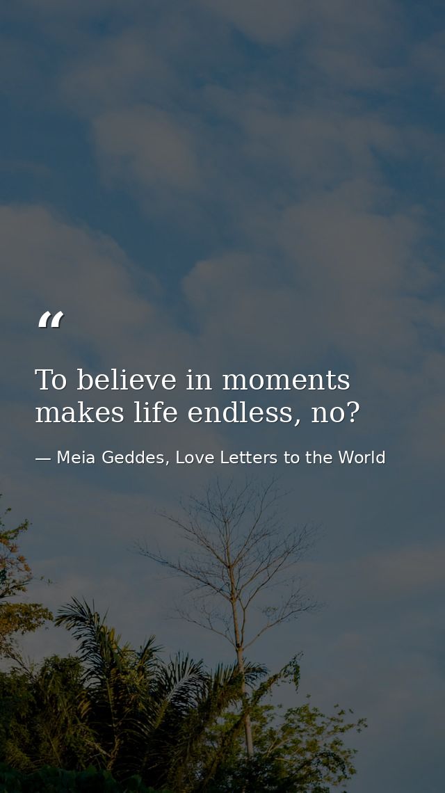 To believe in moments makes life endless, no? — Meia Geddes, Love Letters to the World