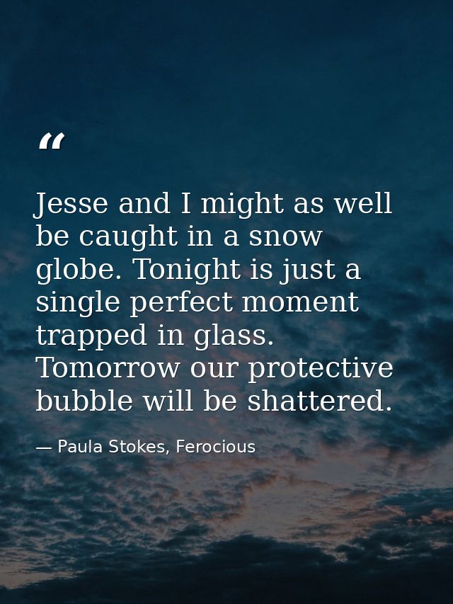 Jesse and I might as well be caught in a snow globe. Tonight is just a single perfect moment trapped in glass. Tomorrow  — Paula Stokes, Ferocious