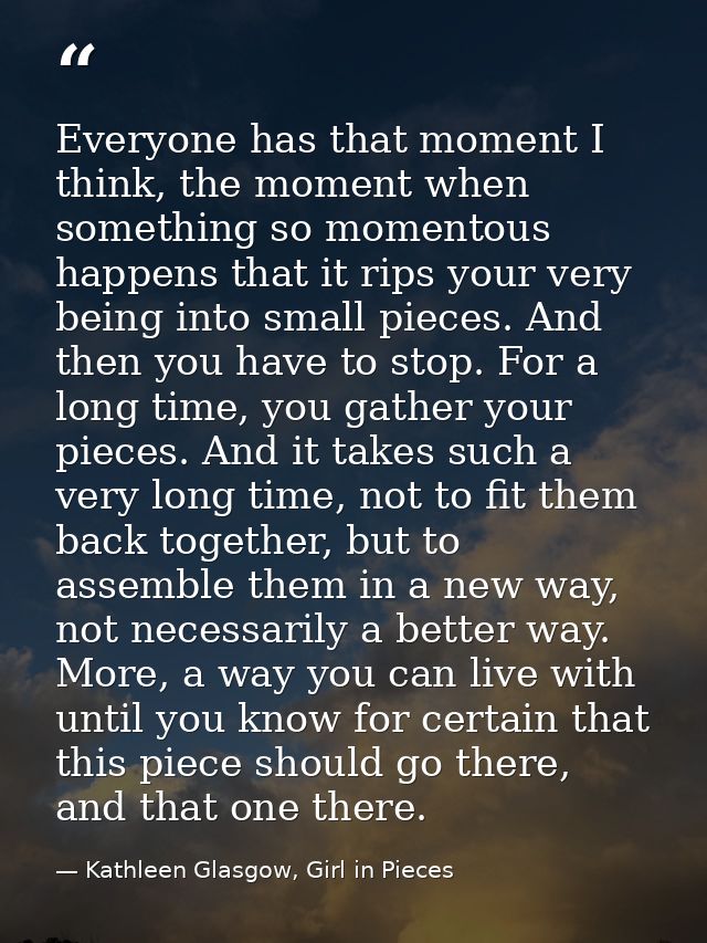 Everyone has that moment I think, the moment when something so momentous happens that it rips your very being into small — Kathleen Glasgow, Girl in Pieces