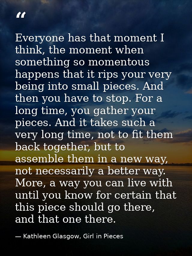 Everyone has that moment I think, the moment when something so momentous happens that it rips your very being into small — Kathleen Glasgow, Girl in Pieces
