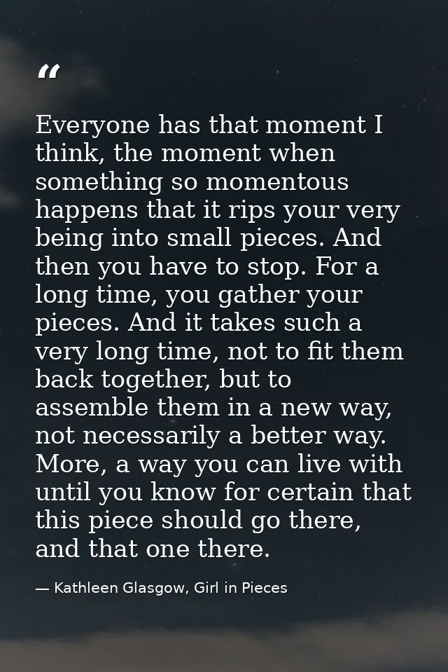 Everyone has that moment I think, the moment when something so momentous happens that it rips your very being into small — Kathleen Glasgow, Girl in Pieces