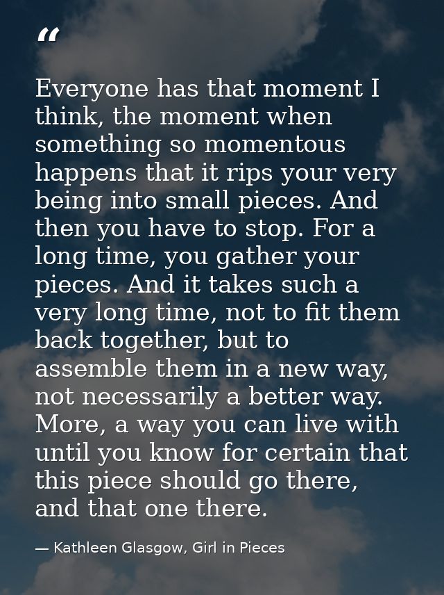 Everyone has that moment I think, the moment when something so momentous happens that it rips your very being into small — Kathleen Glasgow, Girl in Pieces
