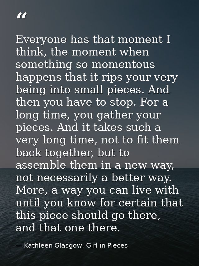 Everyone has that moment I think, the moment when something so momentous happens that it rips your very being into small — Kathleen Glasgow, Girl in Pieces