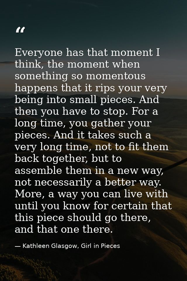 Everyone has that moment I think, the moment when something so momentous happens that it rips your very being into small — Kathleen Glasgow, Girl in Pieces