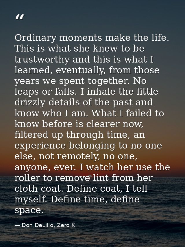 Ordinary moments make the life. This is what she knew to be trustworthy and this is what I learned, eventually, from tho — Don DeLillo, Zero K
