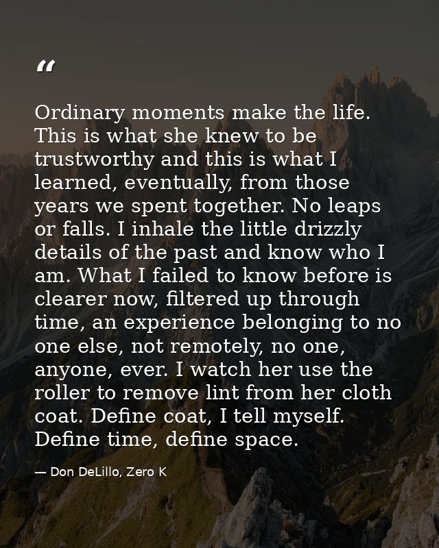 Ordinary moments make the life. This is what she knew to be trustworthy and this is what I learned, eventually, from tho — Don DeLillo, Zero K