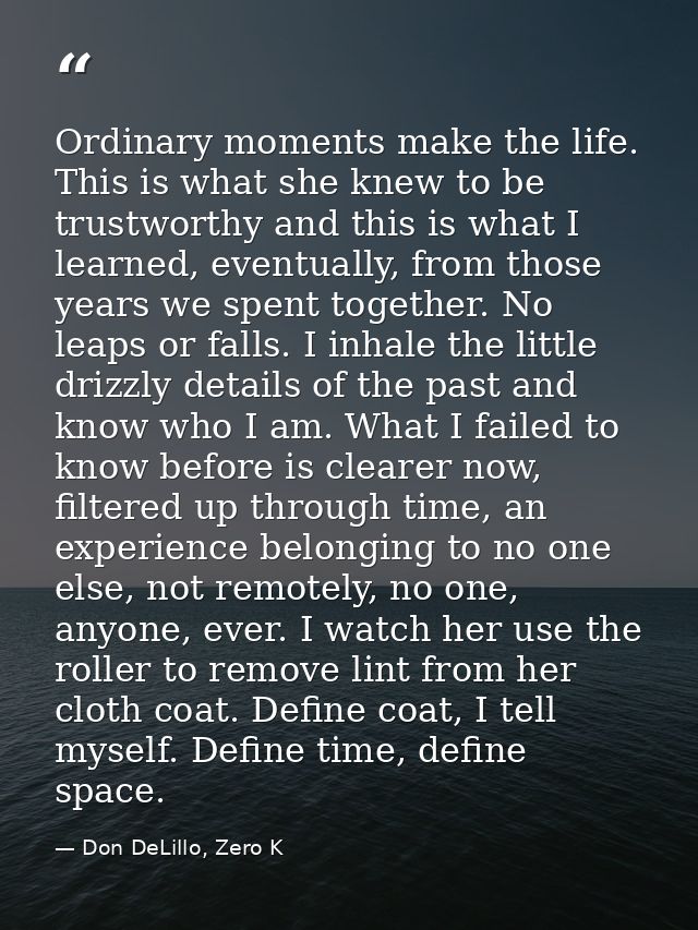 Ordinary moments make the life. This is what she knew to be trustworthy and this is what I learned, eventually, from tho — Don DeLillo, Zero K