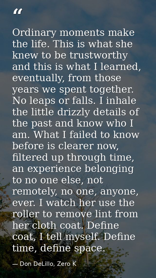 Ordinary moments make the life. This is what she knew to be trustworthy and this is what I learned, eventually, from tho — Don DeLillo, Zero K